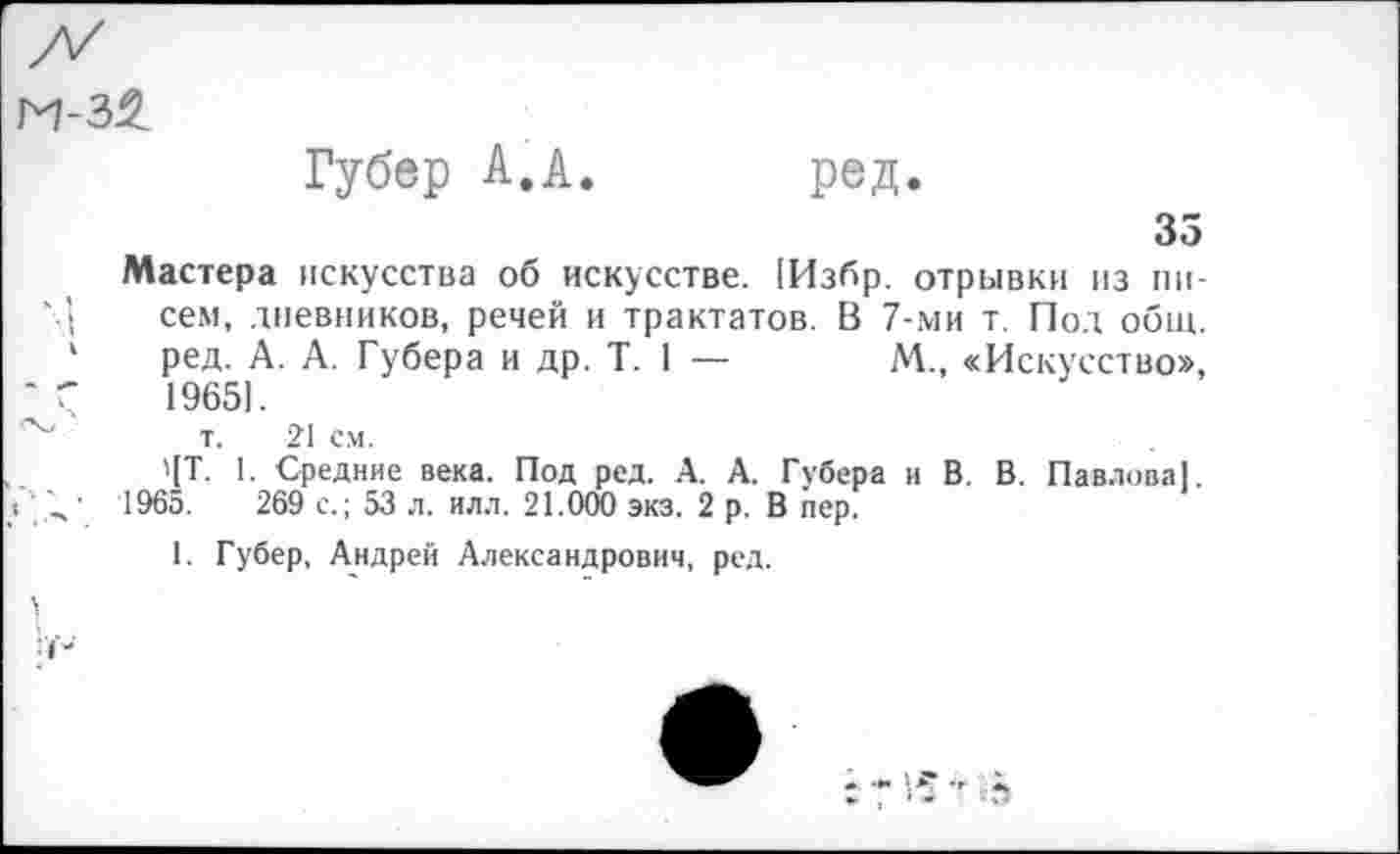 ﻿Губер А.А. ред.
35
Мастера искусства об искусстве. !Избр. отрывки из писем, дневников, речей и трактатов. В 7-ми т. Под общ. ред. А. А. Губера и др. Т. 1 —	М., «Искусство»,
1965).
т. 21 см.
'[Т. 1. Средние века. Под ред. А. А. Губера и В. В. Павлова]. 1965.	269 с.; 53 л. илл. 21.000 экз. 2 р. В пер.
1. Губер, Андрей Александрович, ред.